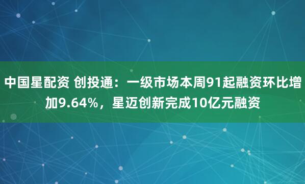 中国星配资 创投通：一级市场本周91起融资环比增加9.64%，星迈创新完成10亿元融资