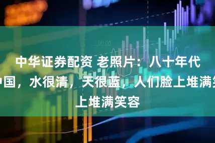 中华证券配资 老照片：八十年代的中国，水很清，天很蓝，人们脸上堆满笑容