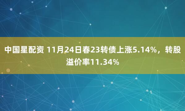 中国星配资 11月24日春23转债上涨5.14%，转股溢价率11.34%
