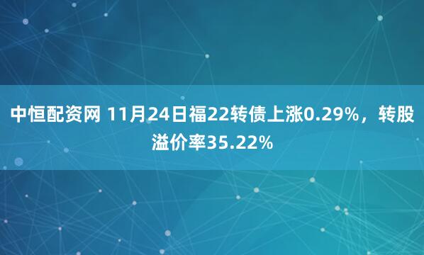 中恒配资网 11月24日福22转债上涨0.29%，转股溢价率35.22%